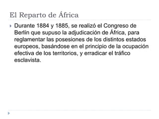 El Reparto de África
 Durante 1884 y 1885, se realizó el Congreso de
Berlín que supuso la adjudicación de África, para
reglamentar las posesiones de los distintos estados
europeos, basándose en el principio de la ocupación
efectiva de los territorios, y erradicar el tráfico
esclavista.
 