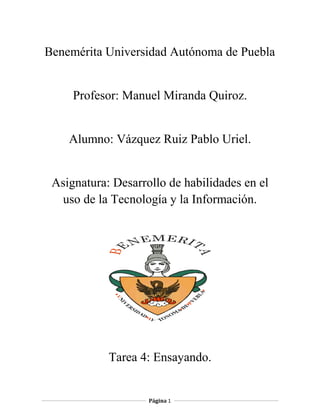 Benemérita Universidad Autónoma de Puebla
Profesor: Manuel Miranda Quiroz.
Alumno: Vázquez Ruiz Pablo Uriel.
Asignatura: Desarrollo de habilidades en el
uso de la Tecnología y la Información.
Tarea 4: Ensayando.
Página 1
 