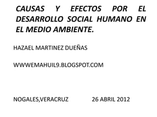 CAUSAS Y EFECTOS POR EL
DESARROLLO SOCIAL HUMANO EN
EL MEDIO AMBIENTE.

HAZAEL MARTINEZ DUEÑAS

WWWEMAHUIL9.BLOGSPOT.COM




NOGALES,VERACRUZ         26 ABRIL 2012
 