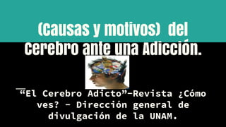 (Causas y motivos) del
Cerebro ante una Adicción.
“El Cerebro Adicto”-Revista ¿Cómo
ves? - Dirección general de
divulgación de la UNAM.
 