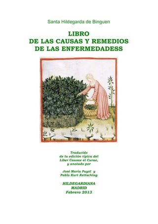 Santa Hildegarda de Binguen
LIBRO
DE LAS CAUSAS Y REMEDIOS
DE LAS ENFERMEDADESS
Traducido
de la edición típica del
Liber Causae et Curae,
y anotado por
José María Puyol y
Pablo Kurt Rettschlag
HILDEGARDIANA
MADRID
Febrero 2013
 