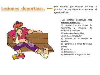 son lesiones que ocurren durante la
práctica de un deporte o durante el
ejercicio físico.
Las lesiones deportivas más
comunes suelen ser:
1) esguinces o torceduras de
ligamento, y desgarre de
músculos y tendones.
2) lesiones en las rodillas
3) hinchazón muscular
4) lesiones en el tendón de
Aquiles
5) dolores a lo largo del hueso
(tibia)
6) fractura
7) dislocaciones
8) lesiones del manguito rotador
 