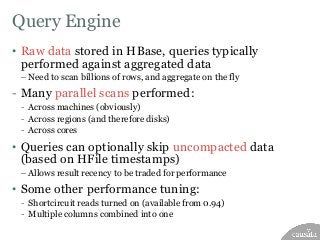 Query Engine
• Raw data stored in HBase, queries typically
performed against aggregated data
– Need to scan billions of ro...