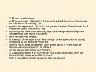 • 2. Other considerations
• a. Dose-response relationship: If a factor is indeed the cause of a disease,
usually (but not invariably) the
• greater the exposure to the factor, the greater the risk of the disease. Such
a dose-response relationship may
• not always be seen because many important biologic relationships are
dichotomous, and reach a threshold
• level for observed effects.
• b. Strength of the association: The strength of the association is usually
measured by the extent to which the
• relative risk or odds depart from unity, either above 1 (in the case of
disease-causing exposures) or below 1
• (in the case of preventive interventions).
• c. Cessation effects: If an intervention has a beneficial effect, then the
benefit should cease when it is removed
• from a population (unless carryover effect is operant
 