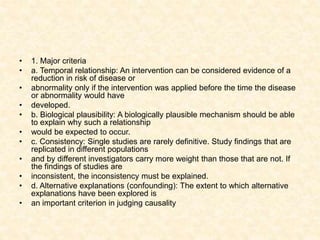 • 1. Major criteria
• a. Temporal relationship: An intervention can be considered evidence of a
reduction in risk of disease or
• abnormality only if the intervention was applied before the time the disease
or abnormality would have
• developed.
• b. Biological plausibility: A biologically plausible mechanism should be able
to explain why such a relationship
• would be expected to occur.
• c. Consistency: Single studies are rarely definitive. Study findings that are
replicated in different populations
• and by different investigators carry more weight than those that are not. If
the findings of studies are
• inconsistent, the inconsistency must be explained.
• d. Alternative explanations (confounding): The extent to which alternative
explanations have been explored is
• an important criterion in judging causality
 