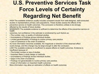 U.S. Preventive Services Task
Force Levels of Certainty
Regarding Net Benefit
• HIGH The available evidence usually includes consistent results from well-designed, well-conducted
• studies in representative primary care populations. These studies assess the effects of the
• preventive service on health outcomes. This conclusion is therefore unlikely to be strongly
• affected by the results of future studies.
• MODERATE The available evidence is sufficient to determine the effects of the preventive service on
health
• outcomes, but confidence in the estimate is constrained by such factors as:
• • The number, size, or quality of individual studies.
• • Inconsistency of findings across individual studies.
• • Limited generalizability of findings to routine primary care practice.
• • Lack of coherence in the chain of evidence.
• As more information becomes available, the magnitude or direction of the observed effect
• could change, and this change may be large enough to alter the conclusion.
• LOW The available evidence is insufficient to assess effects on health outcomes. Evidence is
• insufficient because of:
• • The limited number or size of studies.
• • Important flaws in study design or methods.
• • Inconsistency of findings across individual studies.
• • Gaps in the chain of evidence.
• • Findings not generalizable to routine primary care practice.
• • A lack of information on important health outcomes.
• More information may allow an estimation of effects on health outcomes
 