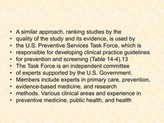 • A similar approach, ranking studies by the
• quality of the study and its evidence, is used by
• the U.S. Preventive Services Task Force, which is
• responsible for developing clinical practice guidelines
• for prevention and screening (Table 14-4).13
• The Task Force is an independent committee
• of experts supported by the U.S. Government.
• Members include experts in primary care, prevention,
• evidence-based medicine, and research
• methods. Various clinical areas and experience in
• preventive medicine, public health, and health
 