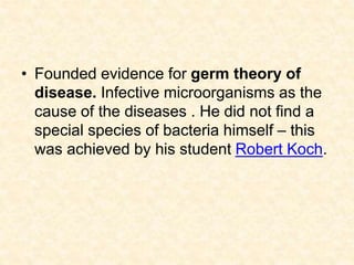• Founded evidence for germ theory of
disease. Infective microorganisms as the
cause of the diseases . He did not find a
special species of bacteria himself – this
was achieved by his student Robert Koch.
 