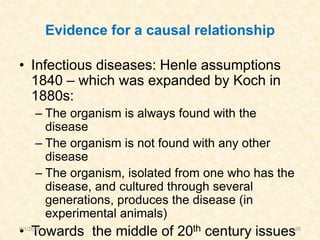 Evidence for a causal relationship
• Infectious diseases: Henle assumptions
1840 – which was expanded by Koch in
1880s:
– The organism is always found with the
disease
– The organism is not found with any other
disease
– The organism, isolated from one who has the
disease, and cultured through several
generations, produces the disease (in
experimental animals)
• Towards the middle of 20th century issues9/1/2016 26
 