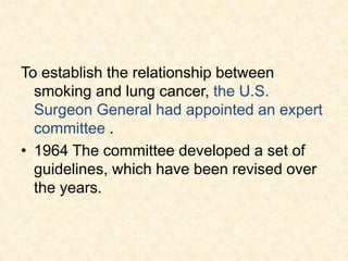 To establish the relationship between
smoking and lung cancer, the U.S.
Surgeon General had appointed an expert
committee .
• 1964 The committee developed a set of
guidelines, which have been revised over
the years.
 