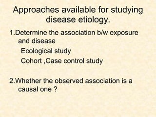 Approaches available for studying
disease etiology.
1.Determine the association b/w exposure
and disease
Ecological study
Cohort ,Case control study
2.Whether the observed association is a
causal one ?
 