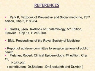 REFERENCES
 Park K, Textbook of Preventive and Social medicine, 23nd
edition, Chp 3, P 80-84.
 Gordis, Leon. Textbook of Epidemiology, 5rd Edition,
Elsevier, Chp 14, P 243-260.
 Report of advisory committee to surgeon general of public
health
 BMJ, Proceedings of the Royal Society of Medicine
 Fletcher, Robert. Clinical Epidemiology, 4rd edition, Chp
11,
P 237-239.
( contributors- Dr.Shabna ,Dr.Sreekanth and Dr.Abin )
 