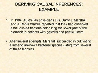 DERIVING CAUSAL INFERENCES:
EXAMPLE
1. In 1984, Australian physicians Drs. Barry J. Marshall
and J. Robin Warren reported that they had observed
small curved bacteria colonizing the lower part of the
stomach in patients with gastritis and peptic ulcers
• After several attempts, Marshall succeeded in cultivating
a hitherto unknown bacterial species (later) from several
of these biopsies
 