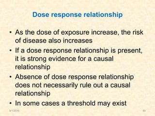 Dose response relationship
• As the dose of exposure increase, the risk
of disease also increases
• If a dose response relationship is present,
it is strong evidence for a causal
relationship
• Absence of dose response relationship
does not necessarily rule out a causal
relationship
• In some cases a threshold may exist
9/1/2016 60
 