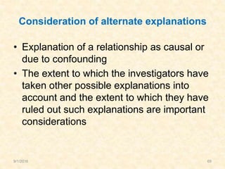 Consideration of alternate explanations
• Explanation of a relationship as causal or
due to confounding
• The extent to which the investigators have
taken other possible explanations into
account and the extent to which they have
ruled out such explanations are important
considerations
9/1/2016 69
 