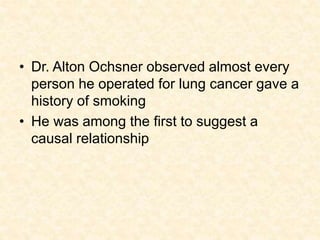 • Dr. Alton Ochsner observed almost every
person he operated for lung cancer gave a
history of smoking
• He was among the first to suggest a
causal relationship
 