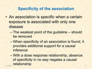 Specificity of the association
• An association is specific when a certain
exposure is associated with only one
disease
– The weakest point of the guideline – should
be removed
– When specificity of an association is found, it
provides additional support for a causal
inference
– With a dose response relationship, absence
of specificity in no way negates a causal
relationship9/1/2016 77
 