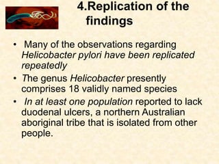 4.Replication of the
findings
• Many of the observations regarding
Helicobacter pylori have been replicated
repeatedly
• The genus Helicobacter presently
comprises 18 validly named species
• In at least one population reported to lack
duodenal ulcers, a northern Australian
aboriginal tribe that is isolated from other
people.
 