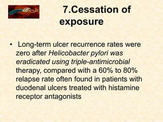 7.Cessation of
exposure
• Long-term ulcer recurrence rates were
zero after Helicobacter pylori was
eradicated using triple-antimicrobial
therapy, compared with a 60% to 80%
relapse rate often found in patients with
duodenal ulcers treated with histamine
receptor antagonists
 