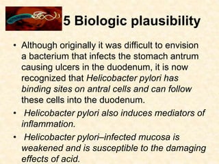 5 Biologic plausibility
• Although originally it was difficult to envision
a bacterium that infects the stomach antrum
causing ulcers in the duodenum, it is now
recognized that Helicobacter pylori has
binding sites on antral cells and can follow
these cells into the duodenum.
• Helicobacter pylori also induces mediators of
inflammation.
• Helicobacter pylori–infected mucosa is
weakened and is susceptible to the damaging
effects of acid.
 