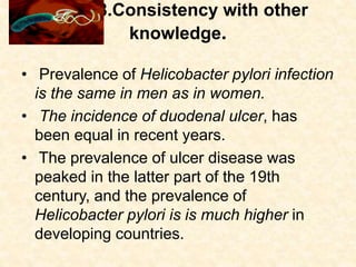 8.Consistency with other
knowledge.
• Prevalence of Helicobacter pylori infection
is the same in men as in women.
• The incidence of duodenal ulcer, has
been equal in recent years.
• The prevalence of ulcer disease was
peaked in the latter part of the 19th
century, and the prevalence of
Helicobacter pylori is is much higher in
developing countries.
 