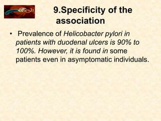 9.Specificity of the
association
• Prevalence of Helicobacter pylori in
patients with duodenal ulcers is 90% to
100%. However, it is found in some
patients even in asymptomatic individuals.
 