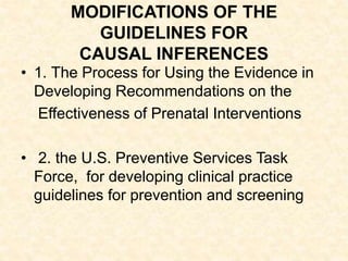 MODIFICATIONS OF THE
GUIDELINES FOR
CAUSAL INFERENCES
• 1. The Process for Using the Evidence in
Developing Recommendations on the
Effectiveness of Prenatal Interventions
• 2. the U.S. Preventive Services Task
Force, for developing clinical practice
guidelines for prevention and screening
 