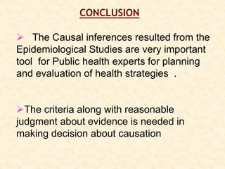 CONCLUSION
 The Causal inferences resulted from the
Epidemiological Studies are very important
tool for Public health experts for planning
and evaluation of health strategies .
The criteria along with reasonable
judgment about evidence is needed in
making decision about causation
 