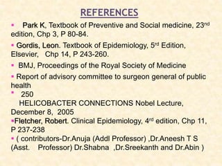 REFERENCES
 Park K, Textbook of Preventive and Social medicine, 23nd
edition, Chp 3, P 80-84.
 Gordis, Leon. Textbook of Epidemiology, 5rd Edition,
Elsevier, Chp 14, P 243-260.
 Report of advisory committee to surgeon general of public
health
250
HELICOBACTER CONNECTIONS Nobel Lecture,
December 8, 2005
Fletcher, Robert. Clinical Epidemiology, 4rd edition, Chp 11,
P 237-238
 ( contributors-Dr.Anuja (Addl Professor) ,Dr.Aneesh T S
(Asst. Professor) Dr.Shabna ,Dr.Sreekanth and Dr.Abin )
 BMJ, Proceedings of the Royal Society of Medicine

 