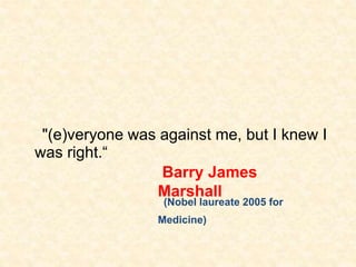 "(e)veryone was against me, but I knew I
was right.“
Barry James
Marshall
(Nobel laureate 2005 for
Medicine)
 
