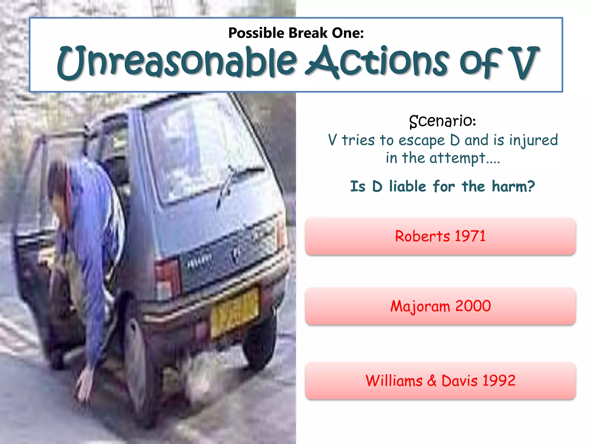 Possible Break One:
Unreasonable Actions of V
Roberts 1971
Majoram 2000
Williams & Davis 1992
Scenario:
V tries to escape D and is injured
in the attempt....
Is D liable for the harm?
 