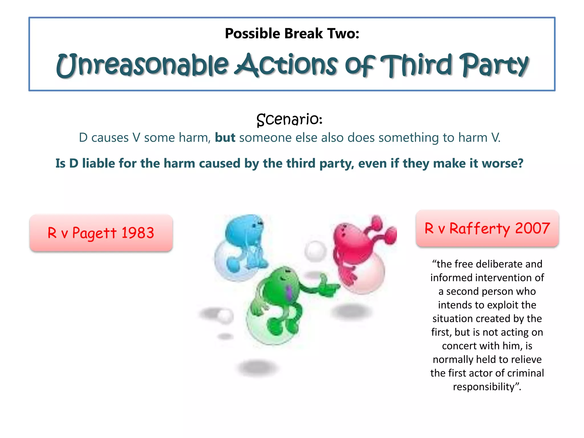 Possible Break Two:
Unreasonable Actions of Third Party
Scenario:
D causes V some harm, but someone else also does something to harm V.
Is D liable for the harm caused by the third party, even if they make it worse?
R v Pagett 1983 R v Rafferty 2007
“the free deliberate and
informed intervention of
a second person who
intends to exploit the
situation created by the
first, but is not acting on
concert with him, is
normally held to relieve
the first actor of criminal
responsibility”.
 