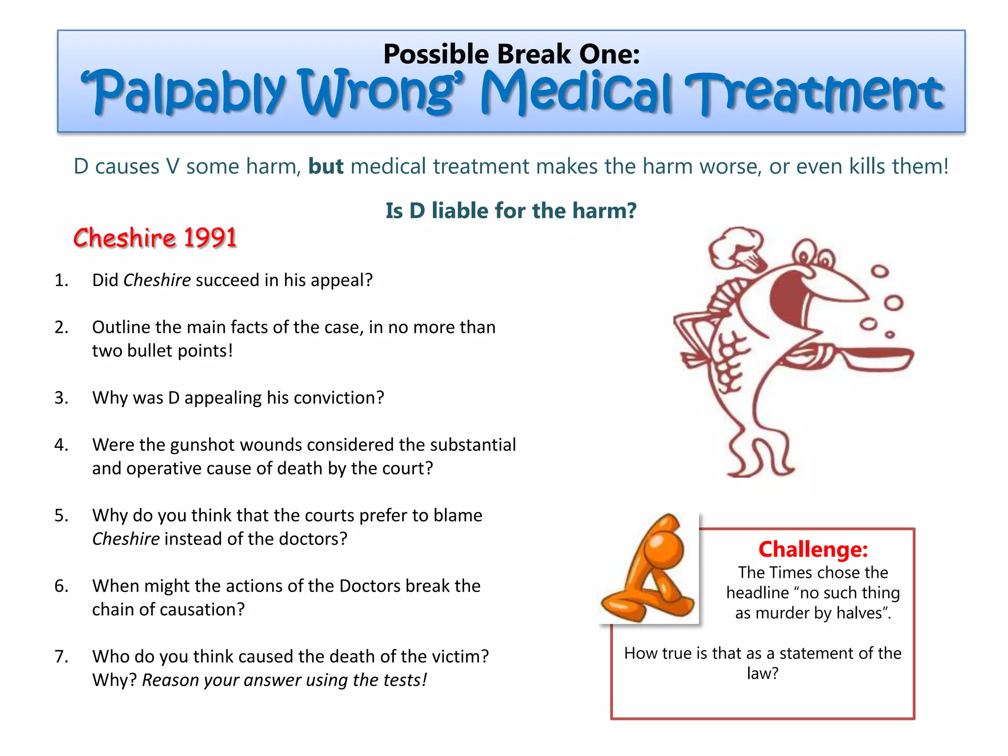 Cheshire 1991
Possible Break One:
‘Palpably Wrong’ Medical Treatment
D causes V some harm, but medical treatment makes the harm worse, or even kills them!
Is D liable for the harm?
1. Did Cheshire succeed in his appeal?
2. Outline the main facts of the case, in no more than
two bullet points!
3. Why was D appealing his conviction?
4. Were the gunshot wounds considered the substantial
and operative cause of death by the court?
5. Why do you think that the courts prefer to blame
Cheshire instead of the doctors?
6. When might the actions of the Doctors break the
chain of causation?
7. Who do you think caused the death of the victim?
Why? Reason your answer using the tests!
Challenge:
The Times chose the
headline “no such thing
as murder by halves”.
How true is that as a statement of the
law?
 