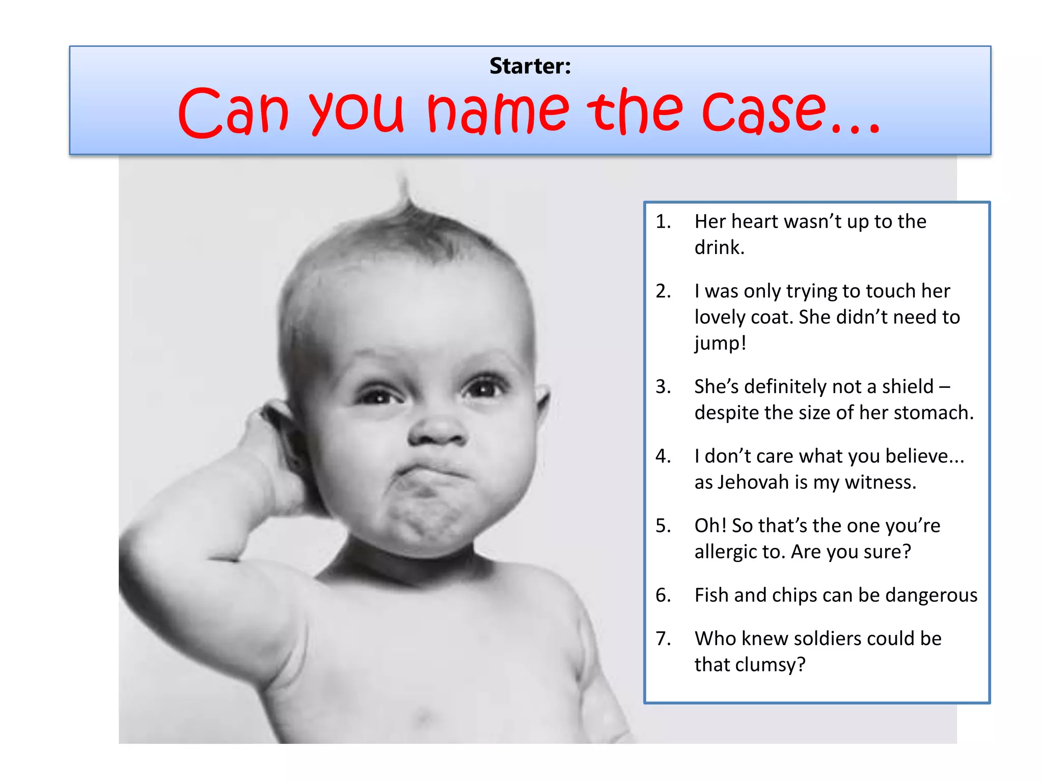 Starter:
Can you name the case…
1. Her heart wasn’t up to the
drink.
2. I was only trying to touch her
lovely coat. She didn’t need to
jump!
3. She’s definitely not a shield –
despite the size of her stomach.
4. I don’t care what you believe...
as Jehovah is my witness.
5. Oh! So that’s the one you’re
allergic to. Are you sure?
6. Fish and chips can be dangerous
7. Who knew soldiers could be
that clumsy?
 