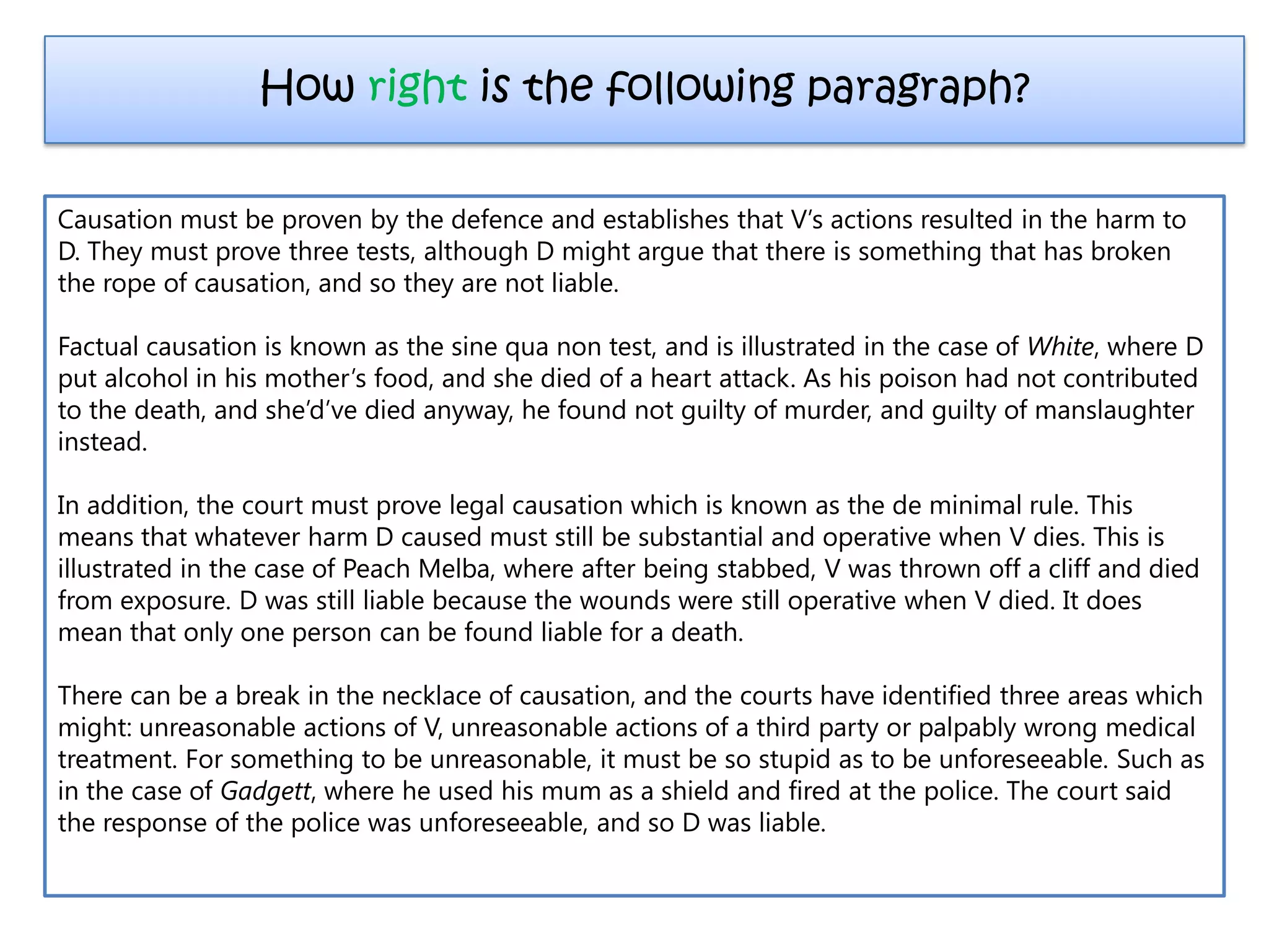 Causation must be proven by the defence and establishes that V’s actions resulted in the harm to
D. They must prove three tests, although D might argue that there is something that has broken
the rope of causation, and so they are not liable.
Factual causation is known as the sine qua non test, and is illustrated in the case of White, where D
put alcohol in his mother’s food, and she died of a heart attack. As his poison had not contributed
to the death, and she’d’ve died anyway, he found not guilty of murder, and guilty of manslaughter
instead.
In addition, the court must prove legal causation which is known as the de minimal rule. This
means that whatever harm D caused must still be substantial and operative when V dies. This is
illustrated in the case of Peach Melba, where after being stabbed, V was thrown off a cliff and died
from exposure. D was still liable because the wounds were still operative when V died. It does
mean that only one person can be found liable for a death.
There can be a break in the necklace of causation, and the courts have identified three areas which
might: unreasonable actions of V, unreasonable actions of a third party or palpably wrong medical
treatment. For something to be unreasonable, it must be so stupid as to be unforeseeable. Such as
in the case of Gadgett, where he used his mum as a shield and fired at the police. The court said
the response of the police was unforeseeable, and so D was liable.
How right is the following paragraph?
 