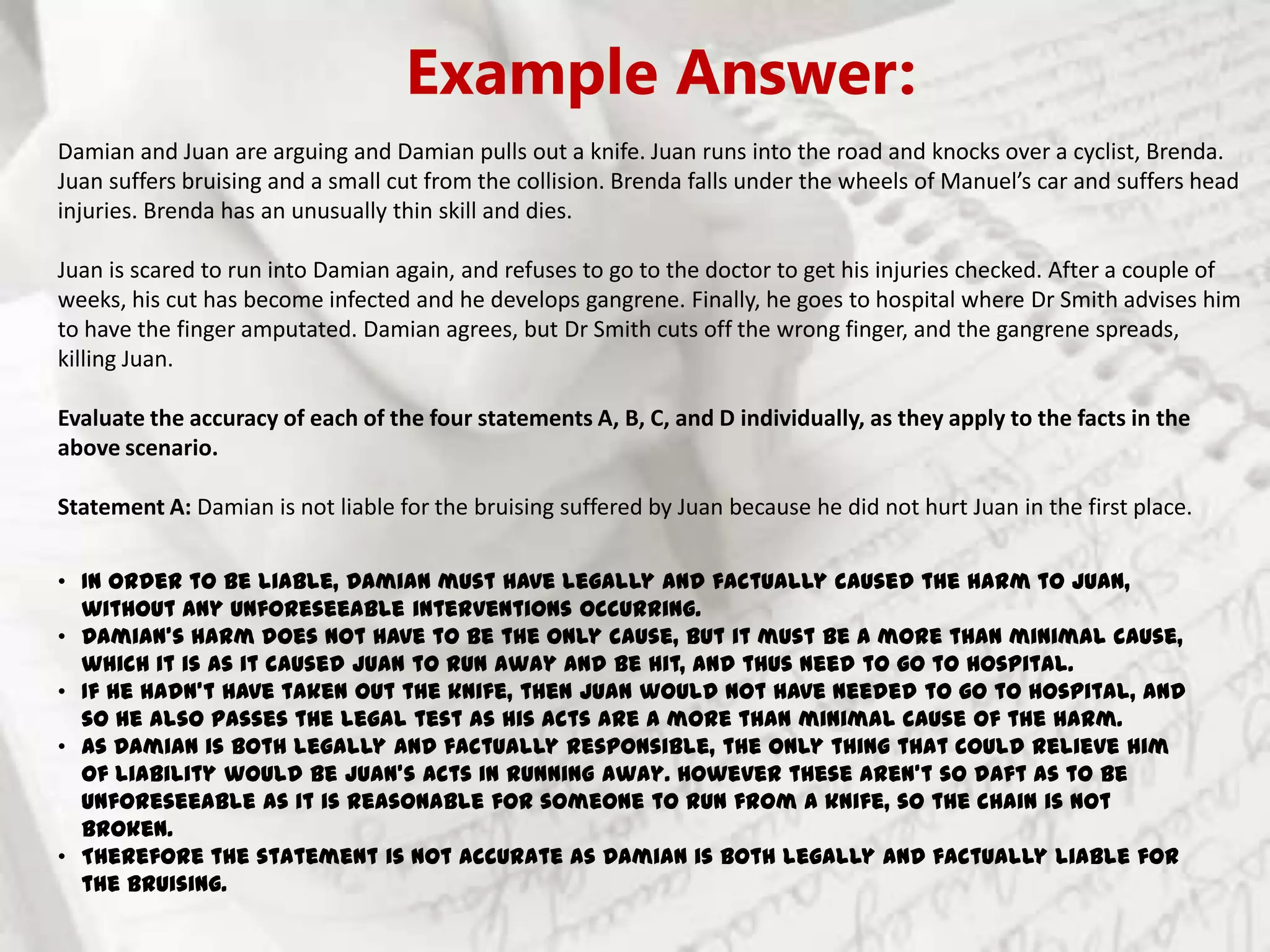 Example Answer:
Damian and Juan are arguing and Damian pulls out a knife. Juan runs into the road and knocks over a cyclist, Brenda.
Juan suffers bruising and a small cut from the collision. Brenda falls under the wheels of Manuel’s car and suffers head
injuries. Brenda has an unusually thin skill and dies.
Juan is scared to run into Damian again, and refuses to go to the doctor to get his injuries checked. After a couple of
weeks, his cut has become infected and he develops gangrene. Finally, he goes to hospital where Dr Smith advises him
to have the finger amputated. Damian agrees, but Dr Smith cuts off the wrong finger, and the gangrene spreads,
killing Juan.
Evaluate the accuracy of each of the four statements A, B, C, and D individually, as they apply to the facts in the
above scenario.
Statement A: Damian is not liable for the bruising suffered by Juan because he did not hurt Juan in the first place.
• In order to be liable, Damian must have legally and factually caused the harm to Juan,
without any unforeseeable interventions occurring.
• Damian’s harm does not have to be the only cause, but it must be a more than minimal cause,
which it is as it caused Juan to run away and be hit, and thus need to go to hospital.
• If he hadn’t have taken out the knife, then Juan would not have needed to go to hospital, and
so he also passes the legal test as his acts are a more than minimal cause of the harm.
• As Damian is both legally and factually responsible, the only thing that could relieve him
of liability would be Juan’s acts in running away. However these aren’t so daft as to be
unforeseeable as it is reasonable for someone to run from a knife, so the chain is not
broken.
• Therefore the statement is not accurate as Damian is both legally and factually liable for
the bruising.
 