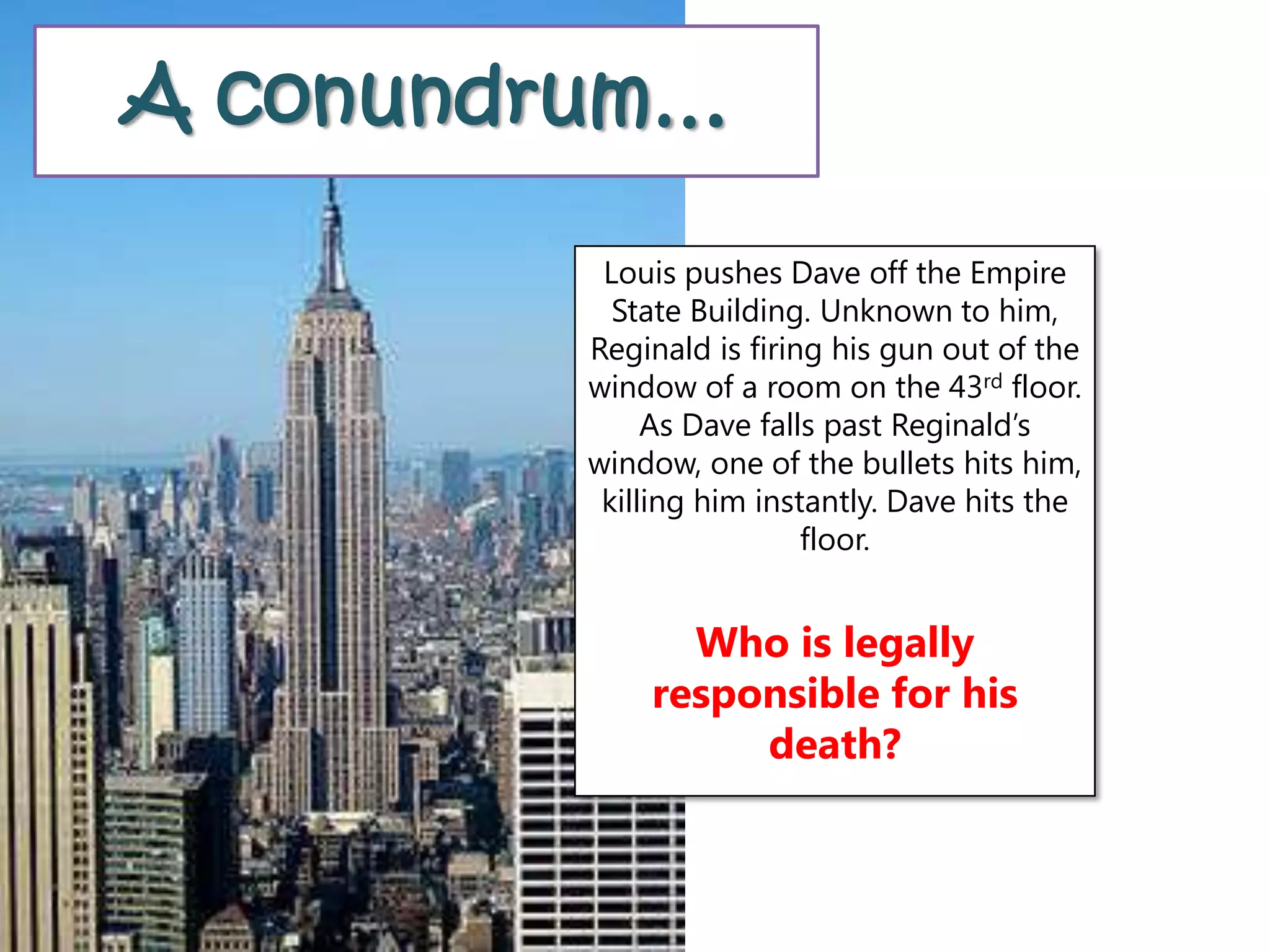 A conundrum…
Louis pushes Dave off the Empire
State Building. Unknown to him,
Reginald is firing his gun out of the
window of a room on the 43rd floor.
As Dave falls past Reginald’s
window, one of the bullets hits him,
killing him instantly. Dave hits the
floor.
Who is legally
responsible for his
death?
 