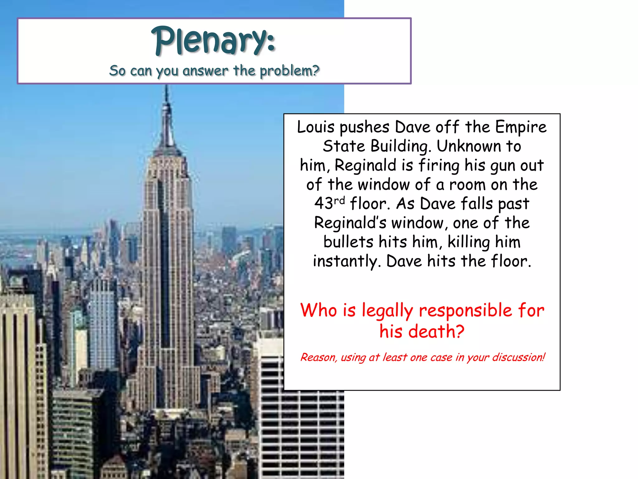 Louis pushes Dave off the Empire
State Building. Unknown to
him, Reginald is firing his gun out
of the window of a room on the
43rd floor. As Dave falls past
Reginald‟s window, one of the
bullets hits him, killing him
instantly. Dave hits the floor.
Who is legally responsible for
his death?
Reason, using at least one case in your discussion!
Plenary:
So can you answer the problem?
 