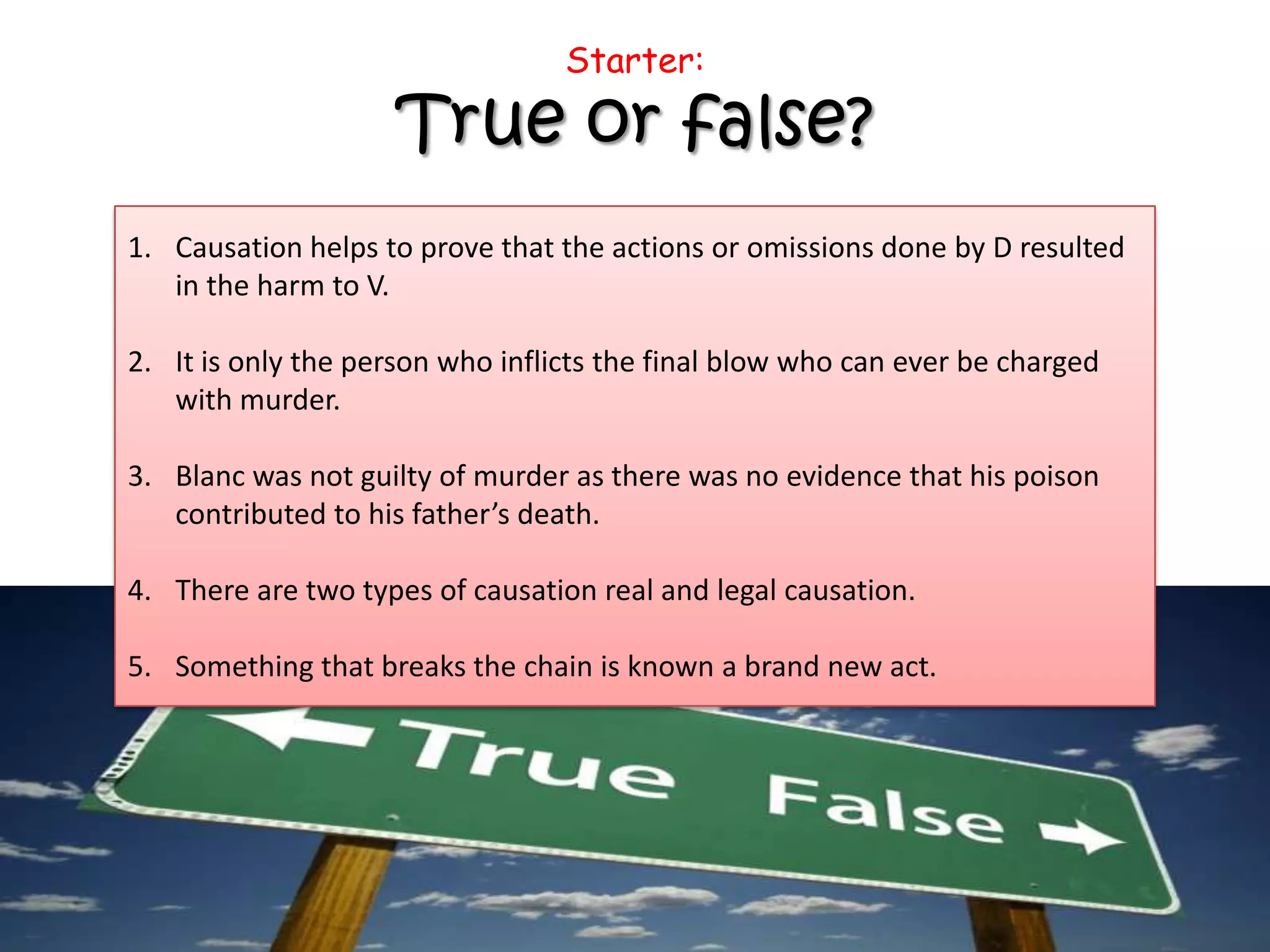Starter:
True or false?
1. Causation helps to prove that the actions or omissions done by D resulted
in the harm to V.
2. It is only the person who inflicts the final blow who can ever be charged
with murder.
3. Blanc was not guilty of murder as there was no evidence that his poison
contributed to his father’s death.
4. There are two types of causation real and legal causation.
5. Something that breaks the chain is known a brand new act.
 