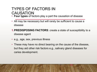 TYPES OF FACTORS IN
CAUSATION
• Four types of factors play a part the causation of disease
• All may be necessary but will rarely be sufficient to cause a
disease
1.PREDISPOSING FACTORS: create a state of susceptibility to a
disease agent
• e.g., age, sex, previous illness
• These may have no direct bearing on the cause of the disease,
but they aid other risk factors e.g., salivary gland diseases for
caries development.
6/26/202
3 10
 