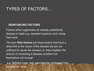 TYPES OF FACTORS…
4.REINFORCING FACTORS
Factors which aggravates an already established
disease or state e.g. repeated exposure and unduly
hard work
The term Risk factors are those factors that have a
direct link to the cause of the disease but are not
sufficient to cause the disease i.e. they heighten the
chance of contacting a disease condition but
themselves not enough
e.g. Refined sugar, salt, saturated fat, prolonged time,
bacteria for caries
6/26/202
3 12
 