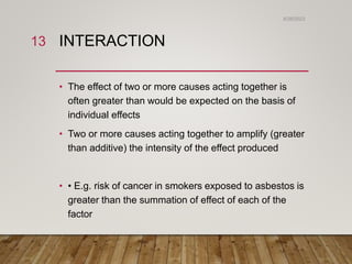 INTERACTION
• The effect of two or more causes acting together is
often greater than would be expected on the basis of
individual effects
• Two or more causes acting together to amplify (greater
than additive) the intensity of the effect produced
• • E.g. risk of cancer in smokers exposed to asbestos is
greater than the summation of effect of each of the
factor
6/26/2023
13
 
