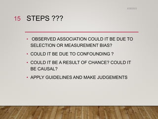 STEPS ???
• OBSERVED ASSOCIATION COULD IT BE DUE TO
SELECTION OR MEASUREMENT BIAS?
• COULD IT BE DUE TO CONFOUNDING ?
• COULD IT BE A RESULT OF CHANCE? COULD IT
BE CAUSAL?
• APPLY GUIDELINES AND MAKE JUDGEMENTS
6/26/2023
15
 
