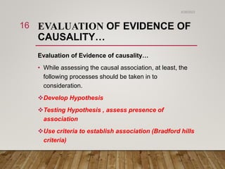 EVALUATION OF EVIDENCE OF
CAUSALITY…
Evaluation of Evidence of causality…
• While assessing the causal association, at least, the
following processes should be taken in to
consideration.
Develop Hypothesis
Testing Hypothesis , assess presence of
association
Use criteria to establish association (Bradford hills
criteria)
6/26/2023
16
 