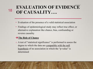 EVALUATION OF EVIDENCE
OF CAUSALITY….
• Evaluation of the presence of a valid statistical association
• Findings of epidemiological study may reflect true effect, or
alternative explanation like chance, bias, confounding or
reverse causality
The Role of Chance
o A test of “statistical significance” is performed to assess the
degree to which the data are compatible with the null
hypothesis of no association in which the “p-value” is
determined
6/26/2023
18
 