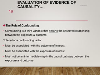 EVALUATION OF EVIDENCE OF
CAUSALITY….
The Role of Confounding
• Confounding is a third variable that distorts the observed relationship
between the exposure & outcome
Criteria for a confounding factor:
• Must be associated with the outcome of interest.
• Must be associated with the exposure of interest
• Must not be an intermediate step in the causal pathway between the
exposure and outcome
6/26/2023
19
 