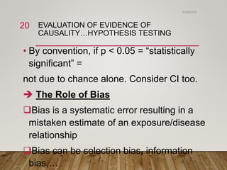 EVALUATION OF EVIDENCE OF
CAUSALITY…HYPOTHESIS TESTING
• By convention, if p < 0.05 = “statistically
significant” =
not due to chance alone. Consider CI too.
 The Role of Bias
Bias is a systematic error resulting in a
mistaken estimate of an exposure/disease
relationship
Bias can be selection bias, information
bias,…
6/26/2023
20
 