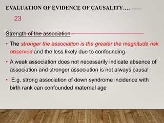 EVALUATION OF EVIDENCE OF CAUSALITY….
Strength of the association
• The stronger the association is the greater the magnitude risk
observed and the less likely due to confounding
• A weak association does not necessarily indicate absence of
association and stronger association is not always causal
• E.g. strong association of down syndrome incidence with
birth rank can confounded maternal age
6/26/2023
23
 