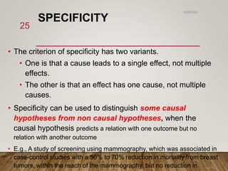SPECIFICITY
• The criterion of specificity has two variants.
• One is that a cause leads to a single effect, not multiple
effects.
• The other is that an effect has one cause, not multiple
causes.
• Specificity can be used to distinguish some causal
hypotheses from non causal hypotheses, when the
causal hypothesis predicts a relation with one outcome but no
relation with another outcome
• E.g., A study of screening using mammography, which was associated in
case-control studies with a 50% to 70% reduction in mortality from breast
tumors, within the reach of the mammography, but no reduction in
6/26/2023
25
 