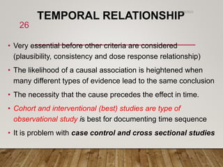 TEMPORAL RELATIONSHIP
• Very essential before other criteria are considered
(plausibility, consistency and dose response relationship)
• The likelihood of a causal association is heightened when
many different types of evidence lead to the same conclusion
• The necessity that the cause precedes the effect in time.
• Cohort and interventional (best) studies are type of
observational study is best for documenting time sequence
• It is problem with case control and cross sectional studies
6/26/2023
26
 